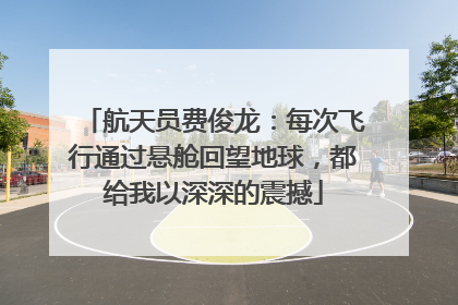 航天员费俊龙：每次飞行通过悬舱回望地球，都给我以深深的震撼