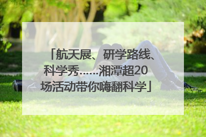 航天展、研学路线、科学秀……湘潭超20场活动带你嗨翻科学