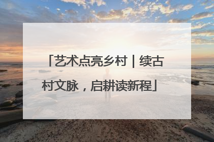 艺术点亮乡村｜续古村文脉，启耕读新程
