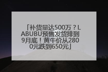 补货量达500万？LABUBU预售发货排到9月底！黄牛价从2800元跌到650元
