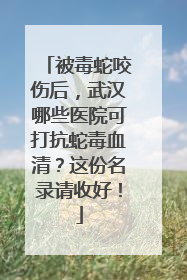 被毒蛇咬伤后，武汉哪些医院可打抗蛇毒血清？这份名录请收好！