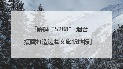 解码“5288” 烟台援藏打造边疆文旅新地标