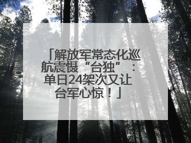 解放军常态化巡航震慑“台独”：单日24架次又让台军心惊！
