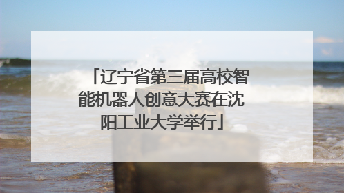 辽宁省第三届高校智能机器人创意大赛在沈阳工业大学举行