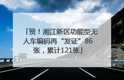 赞！湘江新区功能型无人车编码再“发证”86张，累计121张