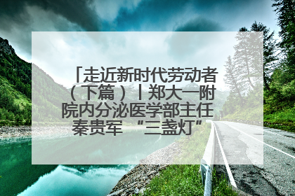 走近新时代劳动者（下篇）丨郑大一附院内分泌医学部主任秦贵军 “三盏灯”下的医者人生