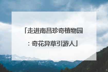 走进南昌珍奇植物园：奇花异草引游人