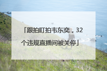 跟拍盯拍韦东奕，32个违规直播间被关停