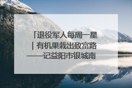 退役军人每周一星｜有机果栽出致富路——记益阳市银城南湖蔬果农民专业合作社总经理晏桂明