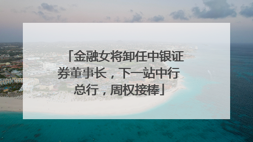 金融女将卸任中银证券董事长，下一站中行总行，周权接棒