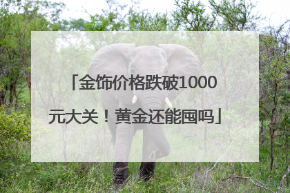 金饰价格跌破1000元大关！黄金还能囤吗