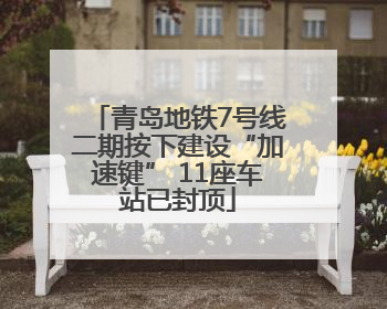 青岛地铁7号线二期按下建设“加速键” 11座车站已封顶