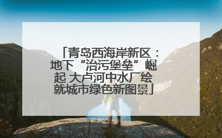 青岛西海岸新区：地下“治污堡垒”崛起 大卢河中水厂绘就城市绿色新图景
