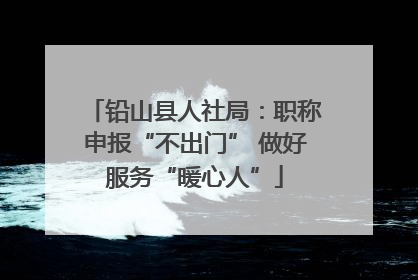 铅山县人社局：职称申报“不出门” 做好服务“暖心人”