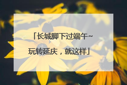 长城脚下过端午~玩转延庆，就这样