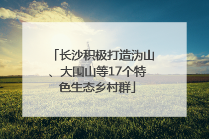 长沙积极打造沩山、大围山等17个特色生态乡村群