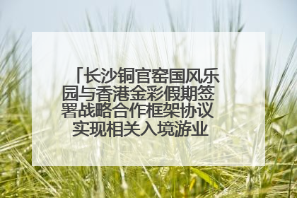 长沙铜官窑国风乐园与香港金彩假期签署战略合作框架协议 实现相关入境游业务增收超亿元