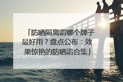 防晒隔离霜哪个牌子最好用？盘点公布：效果惊艳的防晒霜合集