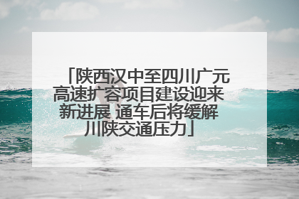 陕西汉中至四川广元高速扩容项目建设迎来新进展 通车后将缓解川陕交通压力
