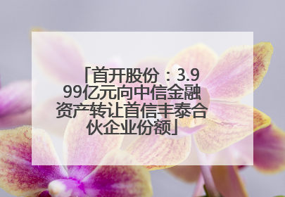 首开股份：3.999亿元向中信金融资产转让首信丰泰合伙企业份额