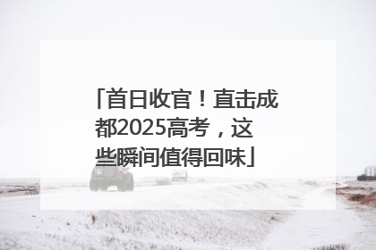 首日收官！直击成都2025高考，这些瞬间值得回味