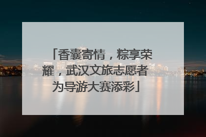 香囊寄情，粽享荣耀，武汉文旅志愿者为导游大赛添彩
