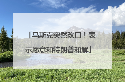 马斯克突然改口！表示愿意和特朗普和解