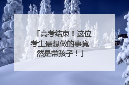 高考结束！这位考生最想做的事竟然是带孩子！