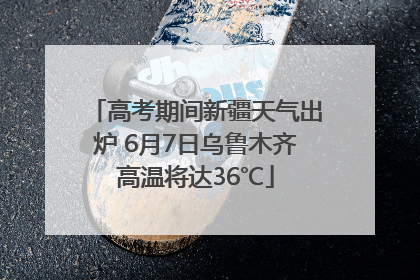 高考期间新疆天气出炉 6月7日乌鲁木齐高温将达36℃