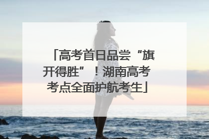 高考首日品尝“旗开得胜”！湖南高考考点全面护航考生