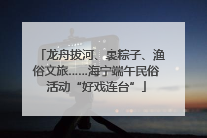 龙舟拔河、裹粽子、渔俗文旅……海宁端午民俗活动“好戏连台”