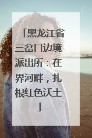 黑龙江省三岔口边境派出所：在界河畔，扎根红色沃土