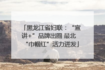 黑龙江省妇联：“宣讲+”品牌出圈 最北“巾帼红”活力迸发