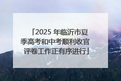 2025 年临沂市夏季高考和中考顺利收官 评卷工作正有序进行