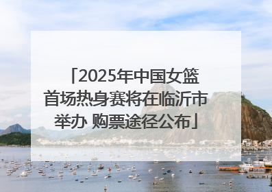 2025年中国女篮首场热身赛将在临沂市举办 购票途径公布