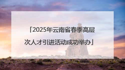2025年云南省春季高层次人才引进活动成功举办