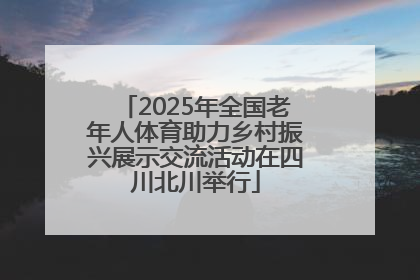 2025年全国老年人体育助力乡村振兴展示交流活动在四川北川举行