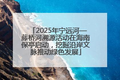 2025年宁远河—藤桥河溯源活动在海南保亭启动，挖掘沿岸文脉推动绿色发展