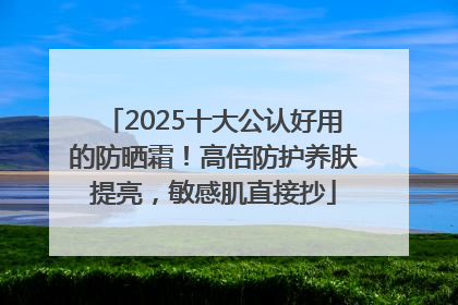 2025十大公认好用的防晒霜！高倍防护养肤提亮，敏感肌直接抄