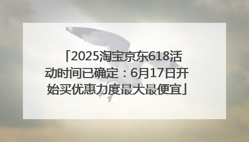 2025淘宝京东618活动时间已确定：6月17日开始买优惠力度最大最便宜