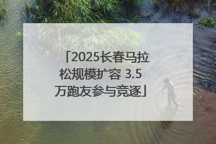 2025长春马拉松规模扩容 3.5万跑友参与竞逐