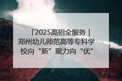 2025高招全服务｜郑州幼儿师范高等专科学校向“新”聚力向“优”提质 努力打造特色鲜明的高水平师范院校