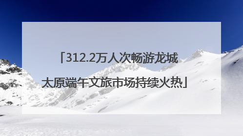 312.2万人次畅游龙城 太原端午文旅市场持续火热