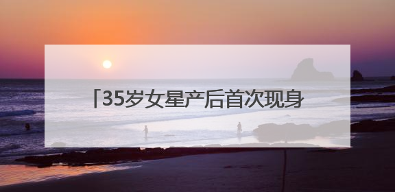 35岁女星产后首次现身，最新发文：好久不见