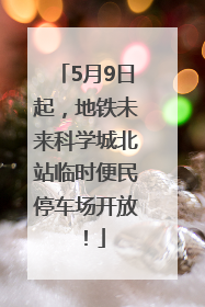 5月9日起，地铁未来科学城北站临时便民停车场开放！