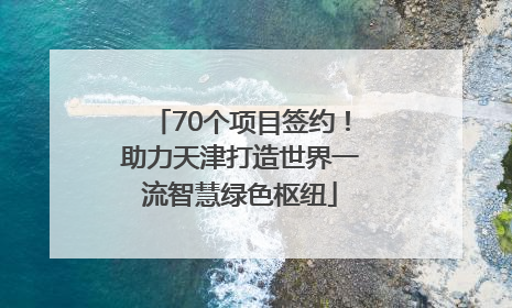 70个项目签约！助力天津打造世界一流智慧绿色枢纽