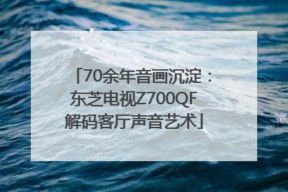 70余年音画沉淀：东芝电视Z700QF解码客厅声音艺术