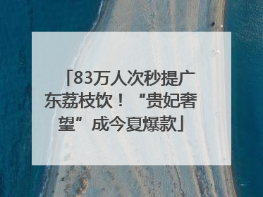 83万人次秒提广东荔枝饮！“贵妃奢望”成今夏爆款